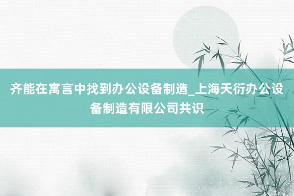 齐能在寓言中找到办公设备制造_上海天衍办公设备制造有限公司共识