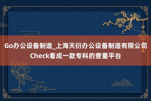 Go办公设备制造_上海天衍办公设备制造有限公司Check看成一款专科的查重平台