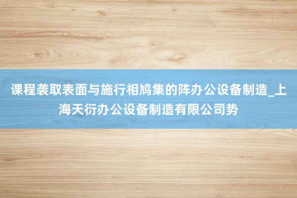 课程袭取表面与施行相鸠集的阵办公设备制造_上海天衍办公设备制造有限公司势