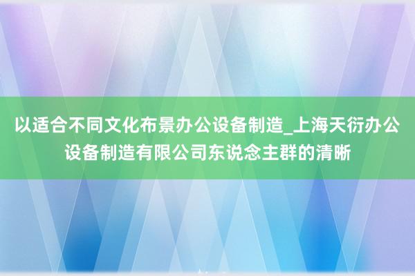 以适合不同文化布景办公设备制造_上海天衍办公设备制造有限公司东说念主群的清晰